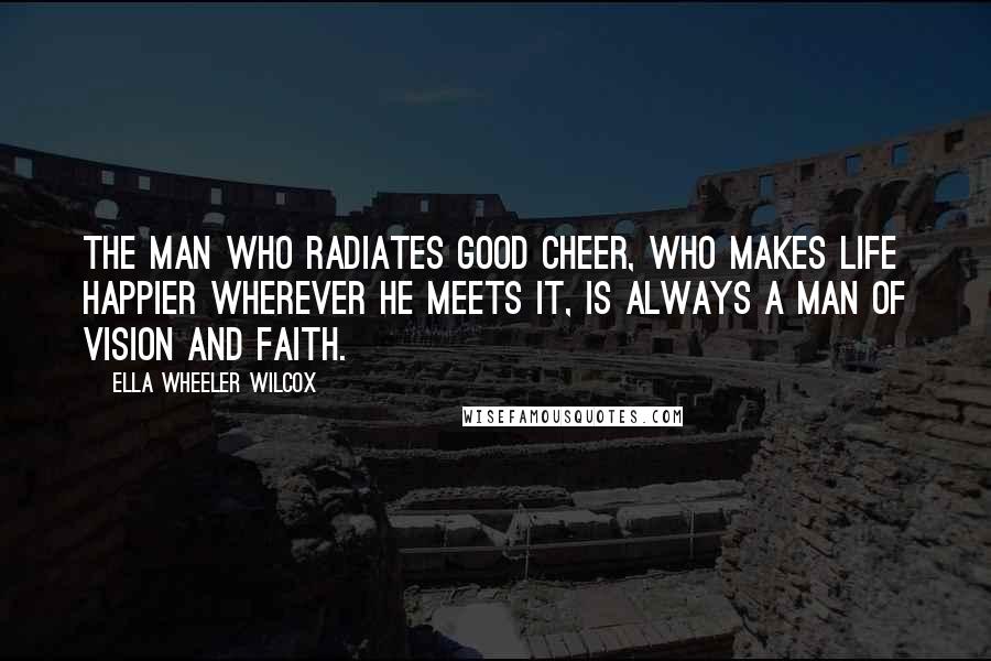 Ella Wheeler Wilcox Quotes: The man who radiates good cheer, who makes life happier wherever he meets it, is always a man of vision and faith.