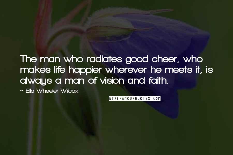 Ella Wheeler Wilcox Quotes: The man who radiates good cheer, who makes life happier wherever he meets it, is always a man of vision and faith.