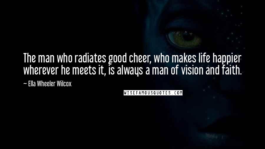 Ella Wheeler Wilcox Quotes: The man who radiates good cheer, who makes life happier wherever he meets it, is always a man of vision and faith.