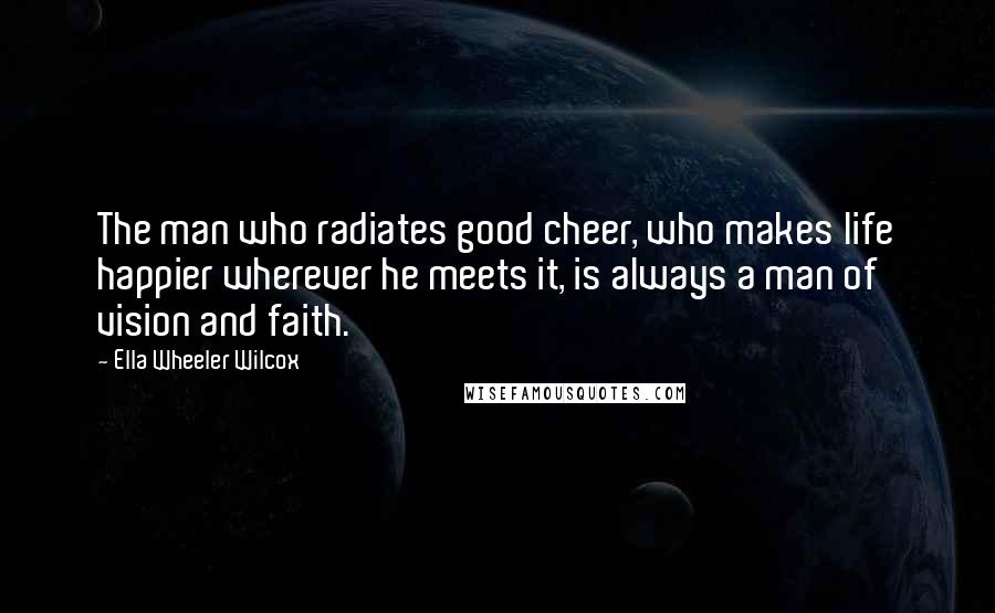 Ella Wheeler Wilcox Quotes: The man who radiates good cheer, who makes life happier wherever he meets it, is always a man of vision and faith.