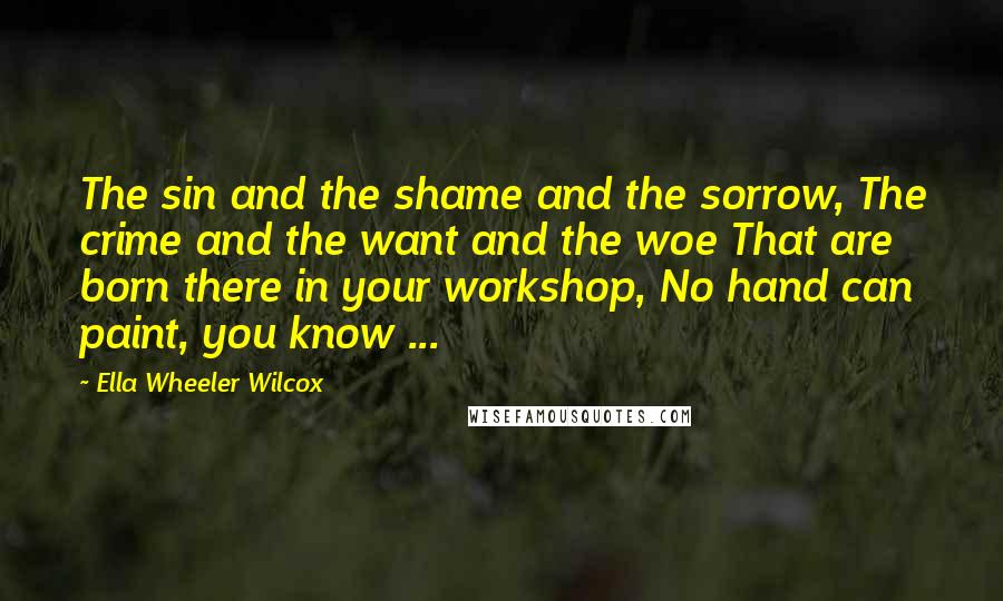 Ella Wheeler Wilcox Quotes: The sin and the shame and the sorrow, The crime and the want and the woe That are born there in your workshop, No hand can paint, you know ...