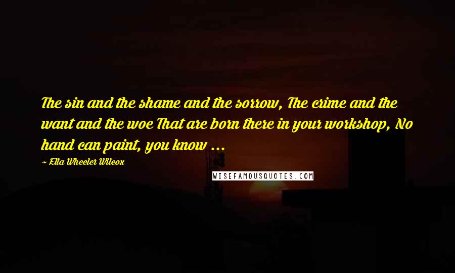 Ella Wheeler Wilcox Quotes: The sin and the shame and the sorrow, The crime and the want and the woe That are born there in your workshop, No hand can paint, you know ...