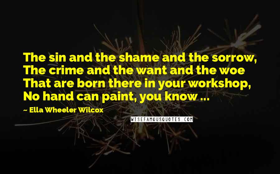 Ella Wheeler Wilcox Quotes: The sin and the shame and the sorrow, The crime and the want and the woe That are born there in your workshop, No hand can paint, you know ...