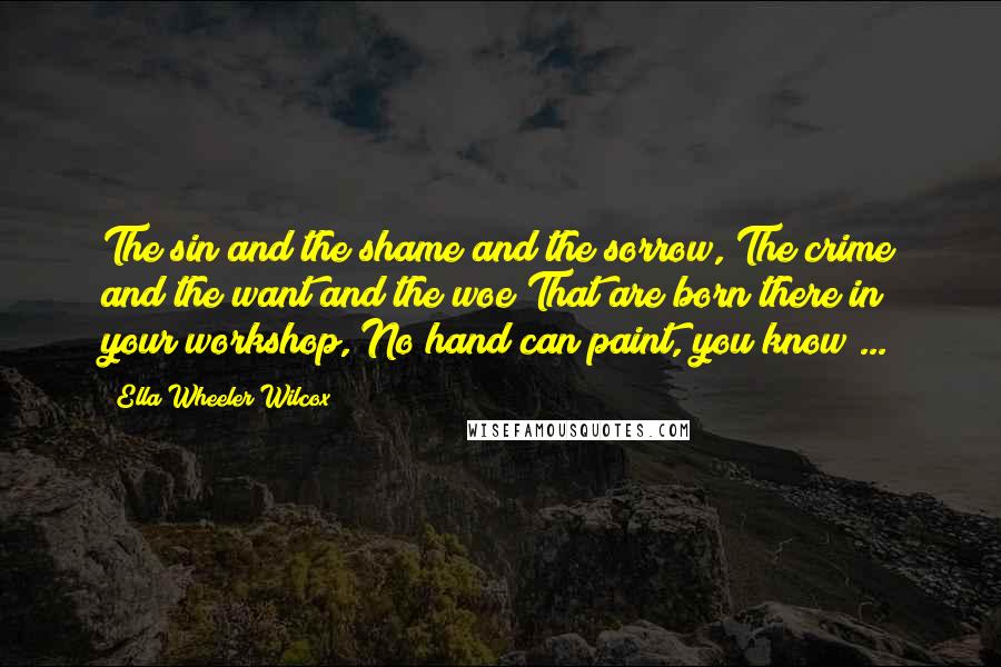 Ella Wheeler Wilcox Quotes: The sin and the shame and the sorrow, The crime and the want and the woe That are born there in your workshop, No hand can paint, you know ...