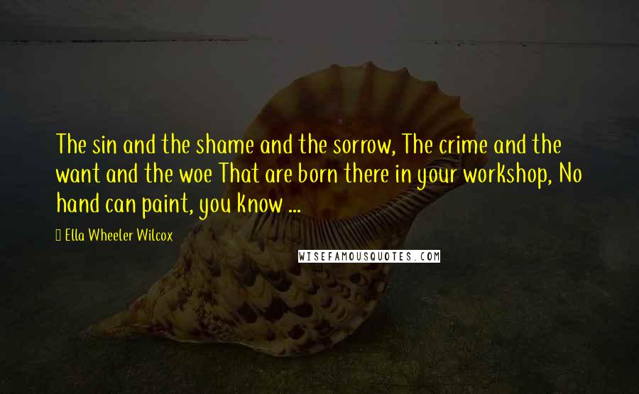 Ella Wheeler Wilcox Quotes: The sin and the shame and the sorrow, The crime and the want and the woe That are born there in your workshop, No hand can paint, you know ...