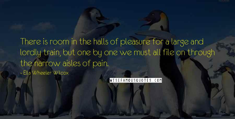 Ella Wheeler Wilcox Quotes: There is room in the halls of pleasure for a large and lordly train, but one by one we must all file on through the narrow aisles of pain.