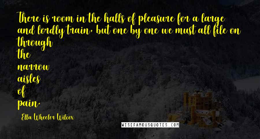 Ella Wheeler Wilcox Quotes: There is room in the halls of pleasure for a large and lordly train, but one by one we must all file on through the narrow aisles of pain.