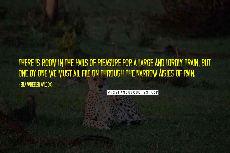 Ella Wheeler Wilcox Quotes: There is room in the halls of pleasure for a large and lordly train, but one by one we must all file on through the narrow aisles of pain.