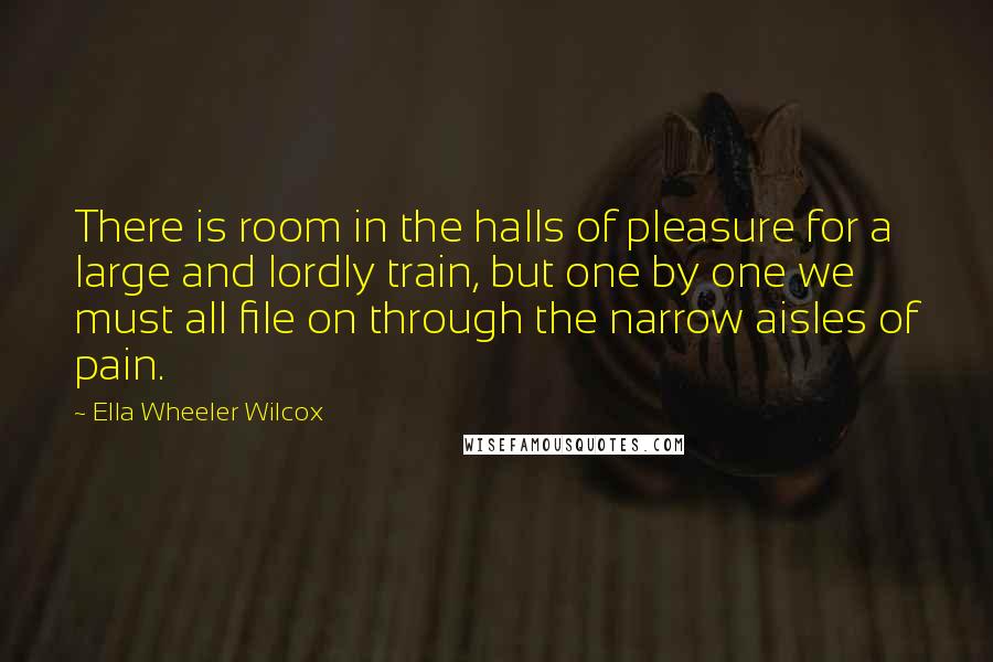 Ella Wheeler Wilcox Quotes: There is room in the halls of pleasure for a large and lordly train, but one by one we must all file on through the narrow aisles of pain.