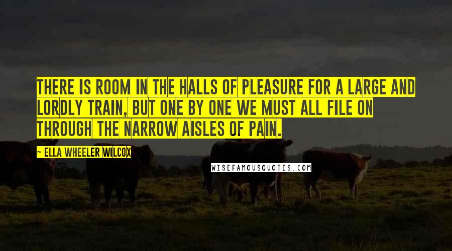 Ella Wheeler Wilcox Quotes: There is room in the halls of pleasure for a large and lordly train, but one by one we must all file on through the narrow aisles of pain.