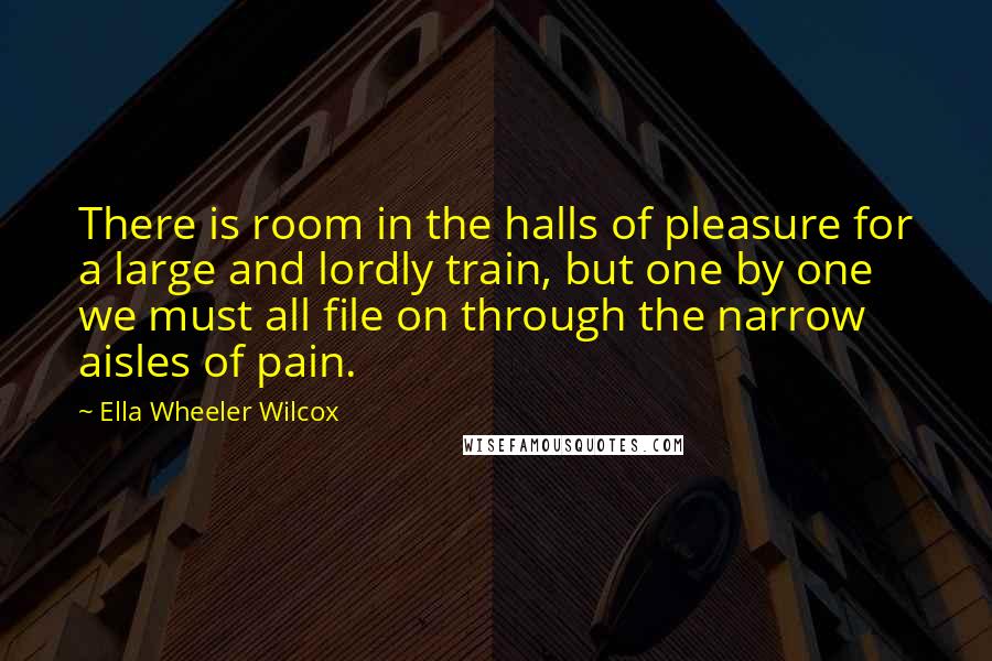 Ella Wheeler Wilcox Quotes: There is room in the halls of pleasure for a large and lordly train, but one by one we must all file on through the narrow aisles of pain.