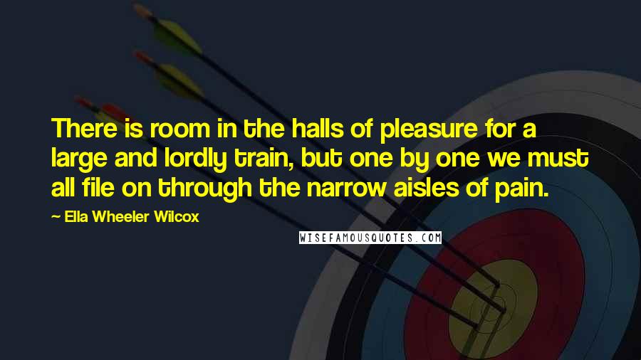 Ella Wheeler Wilcox Quotes: There is room in the halls of pleasure for a large and lordly train, but one by one we must all file on through the narrow aisles of pain.