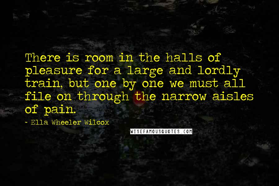 Ella Wheeler Wilcox Quotes: There is room in the halls of pleasure for a large and lordly train, but one by one we must all file on through the narrow aisles of pain.