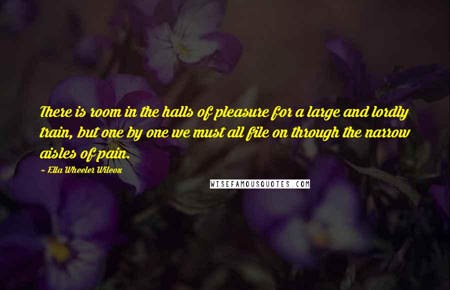 Ella Wheeler Wilcox Quotes: There is room in the halls of pleasure for a large and lordly train, but one by one we must all file on through the narrow aisles of pain.