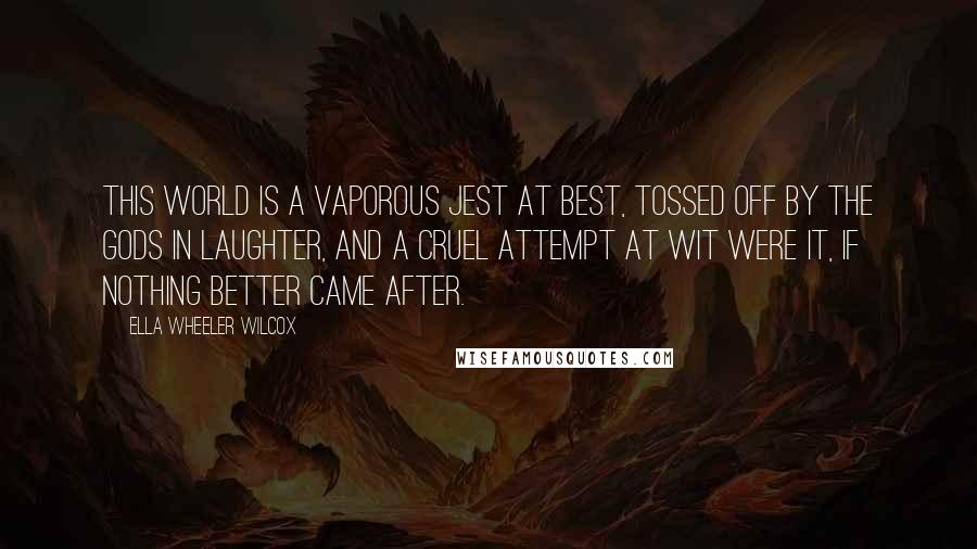 Ella Wheeler Wilcox Quotes: This world is a vaporous jest at best, Tossed off by the gods in laughter, And a cruel attempt at wit were it, If nothing better came after.