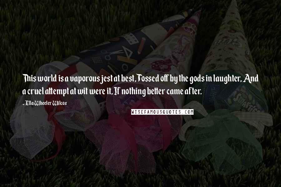 Ella Wheeler Wilcox Quotes: This world is a vaporous jest at best, Tossed off by the gods in laughter, And a cruel attempt at wit were it, If nothing better came after.