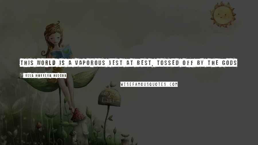 Ella Wheeler Wilcox Quotes: This world is a vaporous jest at best, Tossed off by the gods in laughter, And a cruel attempt at wit were it, If nothing better came after.