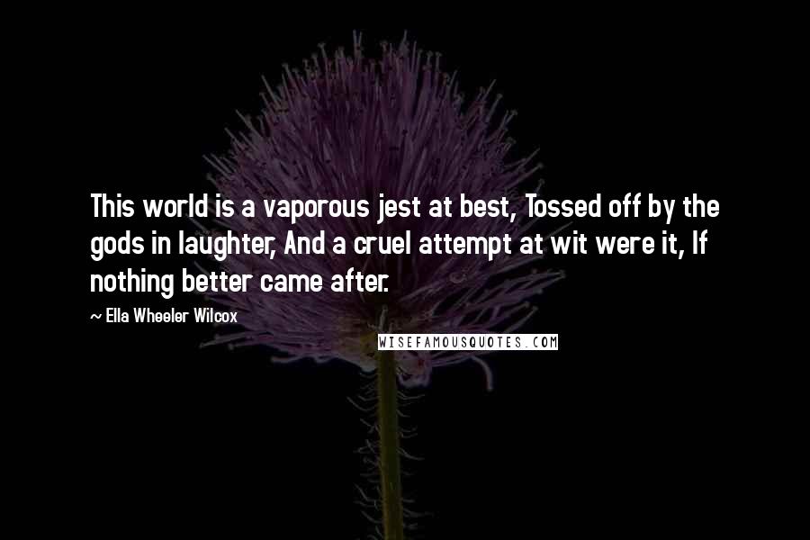 Ella Wheeler Wilcox Quotes: This world is a vaporous jest at best, Tossed off by the gods in laughter, And a cruel attempt at wit were it, If nothing better came after.