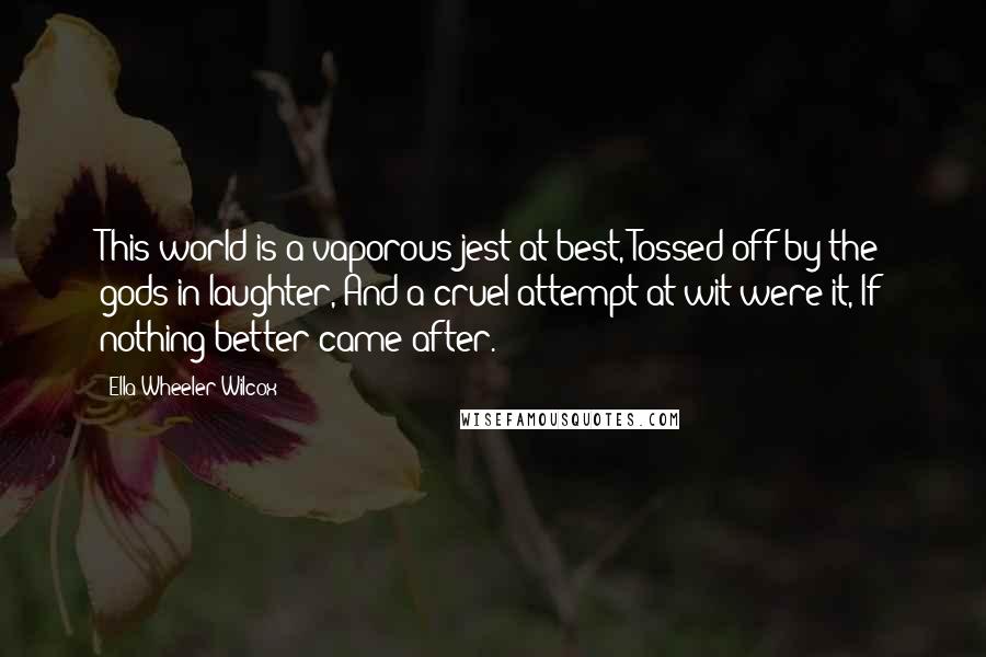 Ella Wheeler Wilcox Quotes: This world is a vaporous jest at best, Tossed off by the gods in laughter, And a cruel attempt at wit were it, If nothing better came after.