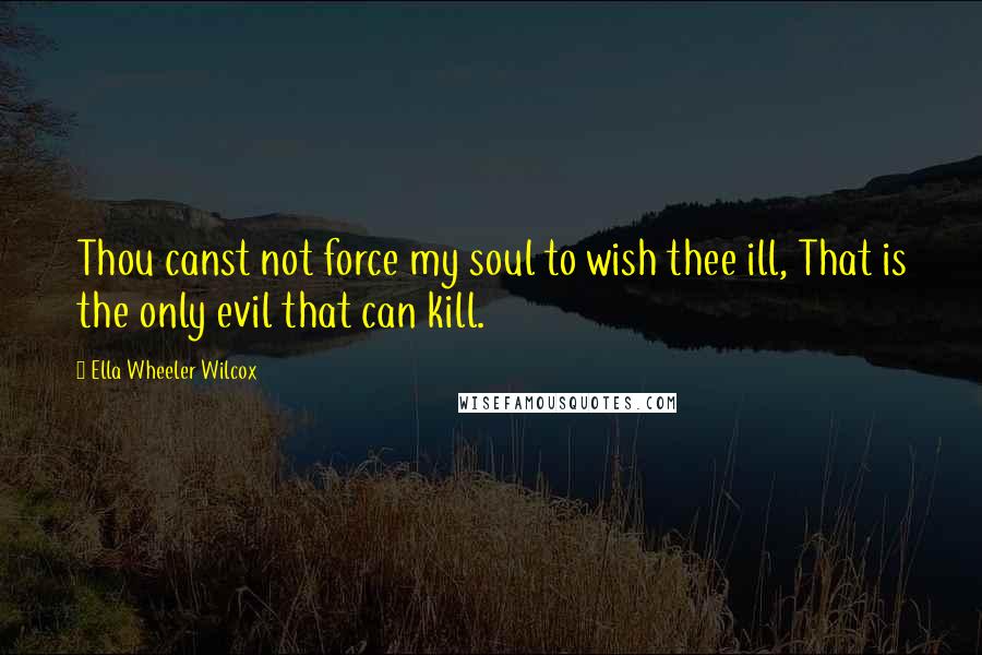 Ella Wheeler Wilcox Quotes: Thou canst not force my soul to wish thee ill, That is the only evil that can kill.