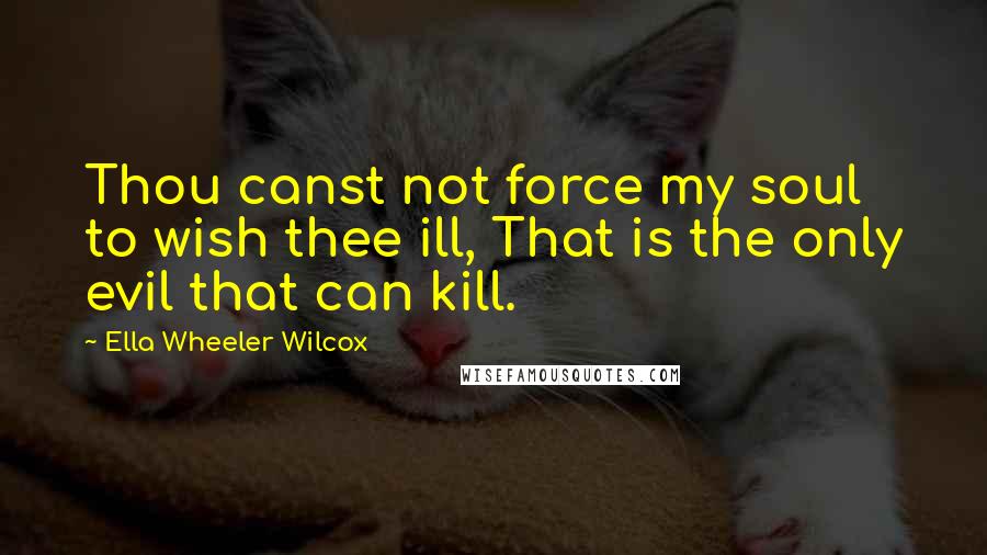 Ella Wheeler Wilcox Quotes: Thou canst not force my soul to wish thee ill, That is the only evil that can kill.