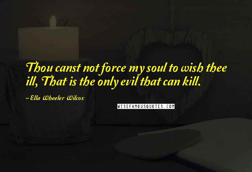 Ella Wheeler Wilcox Quotes: Thou canst not force my soul to wish thee ill, That is the only evil that can kill.