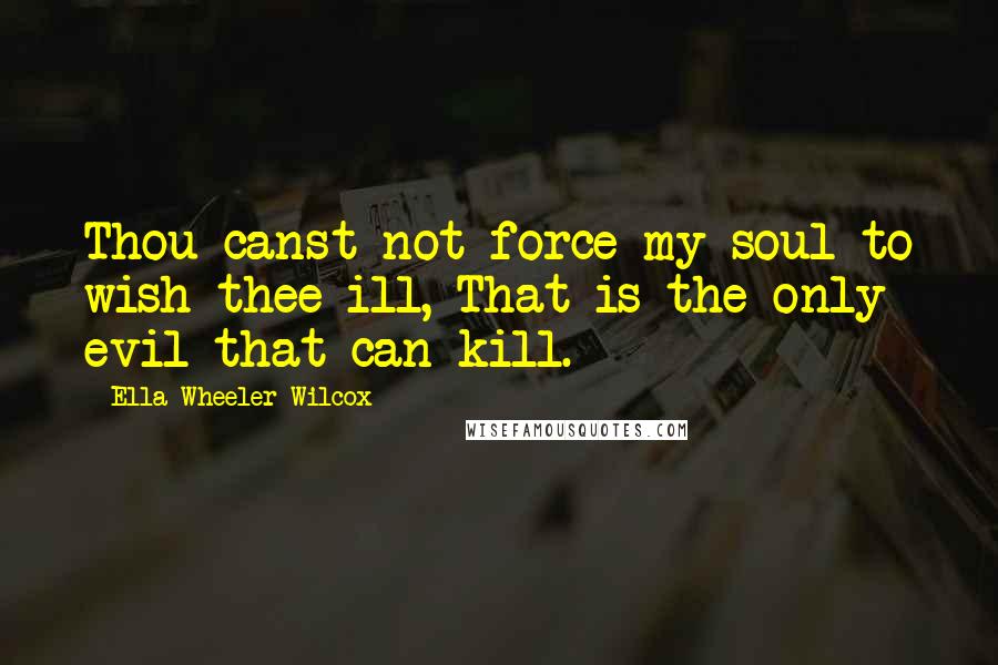 Ella Wheeler Wilcox Quotes: Thou canst not force my soul to wish thee ill, That is the only evil that can kill.
