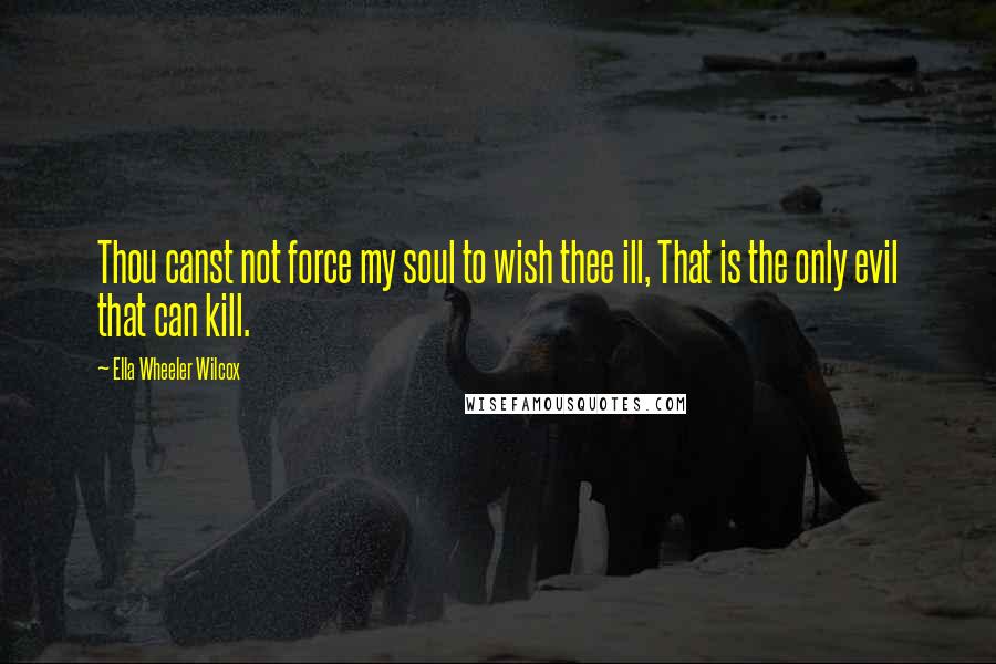 Ella Wheeler Wilcox Quotes: Thou canst not force my soul to wish thee ill, That is the only evil that can kill.