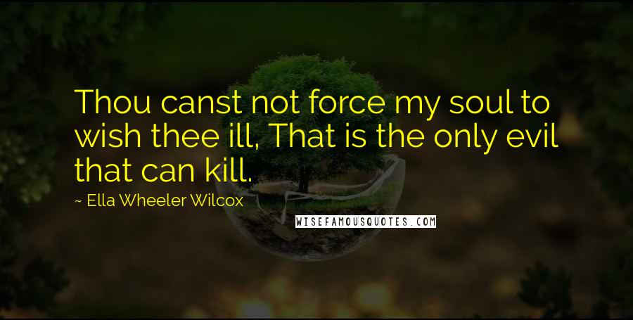 Ella Wheeler Wilcox Quotes: Thou canst not force my soul to wish thee ill, That is the only evil that can kill.