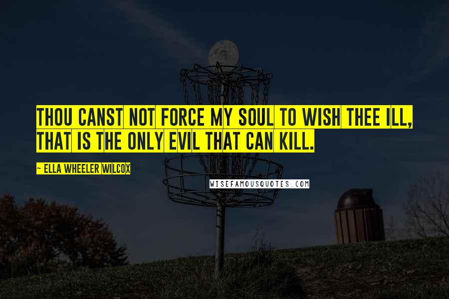 Ella Wheeler Wilcox Quotes: Thou canst not force my soul to wish thee ill, That is the only evil that can kill.
