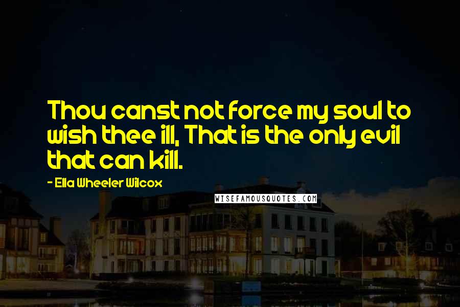 Ella Wheeler Wilcox Quotes: Thou canst not force my soul to wish thee ill, That is the only evil that can kill.