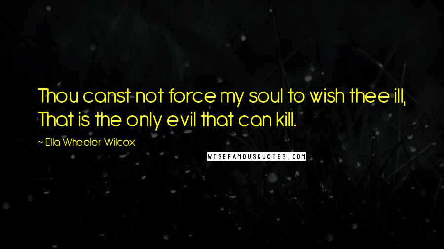 Ella Wheeler Wilcox Quotes: Thou canst not force my soul to wish thee ill, That is the only evil that can kill.