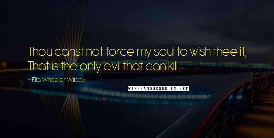 Ella Wheeler Wilcox Quotes: Thou canst not force my soul to wish thee ill, That is the only evil that can kill.