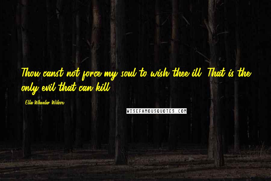 Ella Wheeler Wilcox Quotes: Thou canst not force my soul to wish thee ill, That is the only evil that can kill.