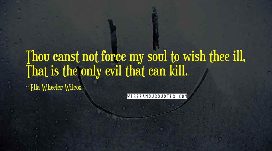 Ella Wheeler Wilcox Quotes: Thou canst not force my soul to wish thee ill, That is the only evil that can kill.