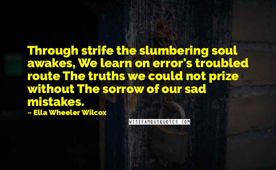 Ella Wheeler Wilcox Quotes: Through strife the slumbering soul awakes, We learn on error's troubled route The truths we could not prize without The sorrow of our sad mistakes.