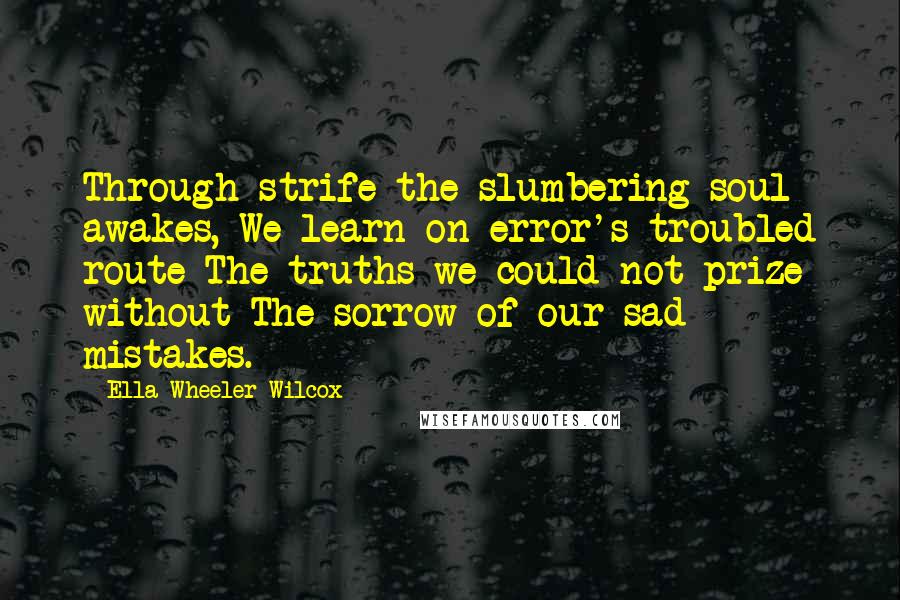 Ella Wheeler Wilcox Quotes: Through strife the slumbering soul awakes, We learn on error's troubled route The truths we could not prize without The sorrow of our sad mistakes.