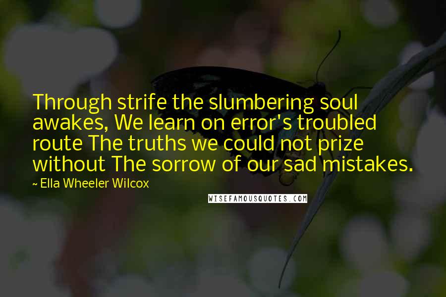 Ella Wheeler Wilcox Quotes: Through strife the slumbering soul awakes, We learn on error's troubled route The truths we could not prize without The sorrow of our sad mistakes.