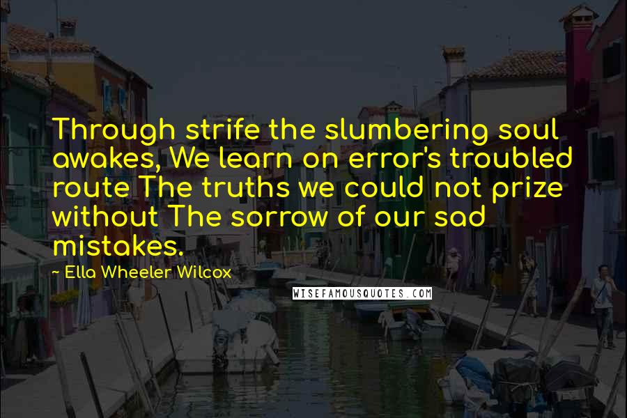 Ella Wheeler Wilcox Quotes: Through strife the slumbering soul awakes, We learn on error's troubled route The truths we could not prize without The sorrow of our sad mistakes.