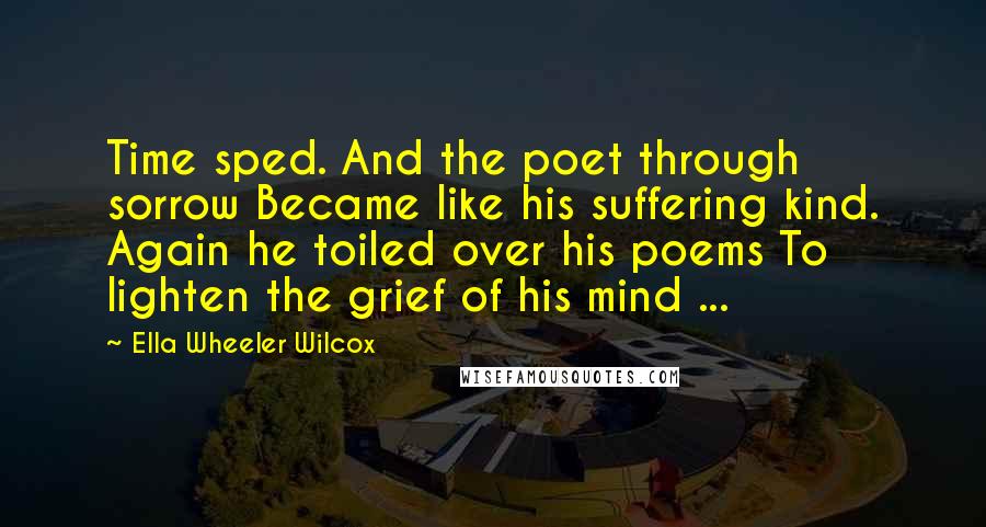 Ella Wheeler Wilcox Quotes: Time sped. And the poet through sorrow Became like his suffering kind. Again he toiled over his poems To lighten the grief of his mind ...