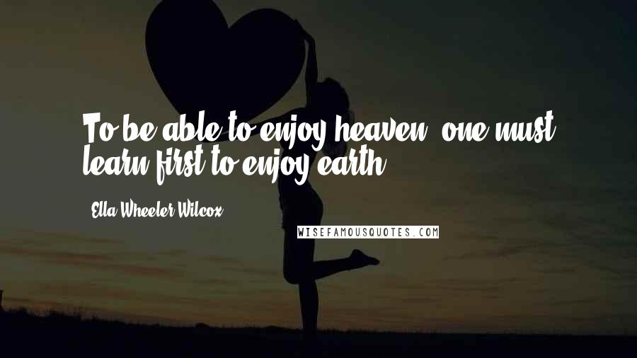 Ella Wheeler Wilcox Quotes: To be able to enjoy heaven, one must learn first to enjoy earth.