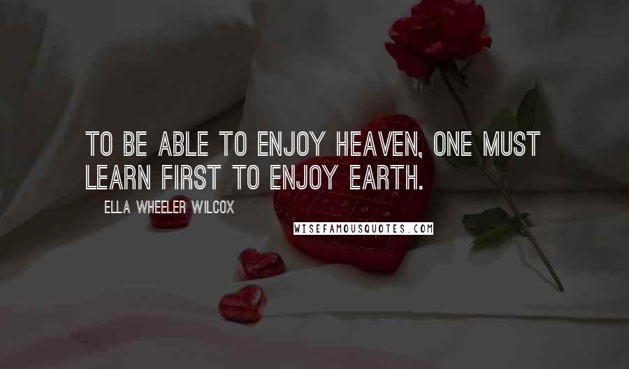 Ella Wheeler Wilcox Quotes: To be able to enjoy heaven, one must learn first to enjoy earth.