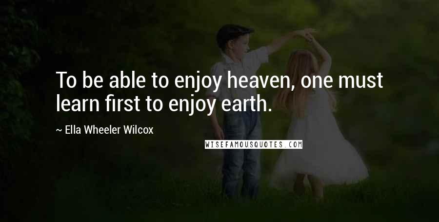 Ella Wheeler Wilcox Quotes: To be able to enjoy heaven, one must learn first to enjoy earth.