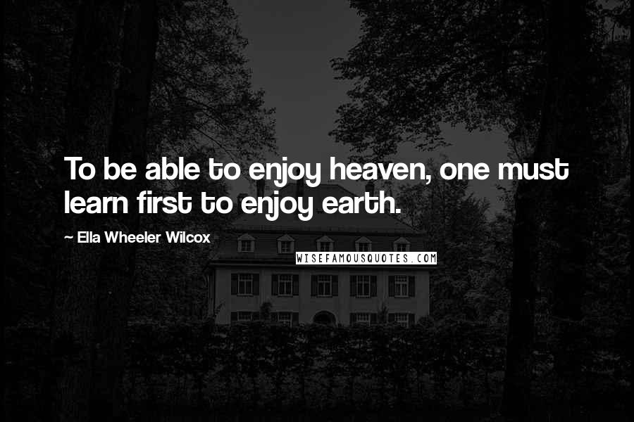 Ella Wheeler Wilcox Quotes: To be able to enjoy heaven, one must learn first to enjoy earth.