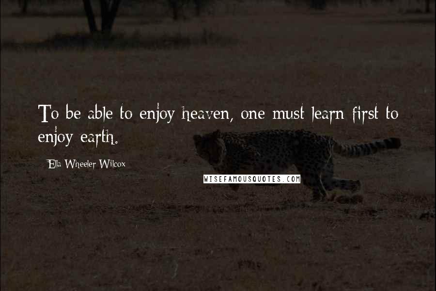 Ella Wheeler Wilcox Quotes: To be able to enjoy heaven, one must learn first to enjoy earth.