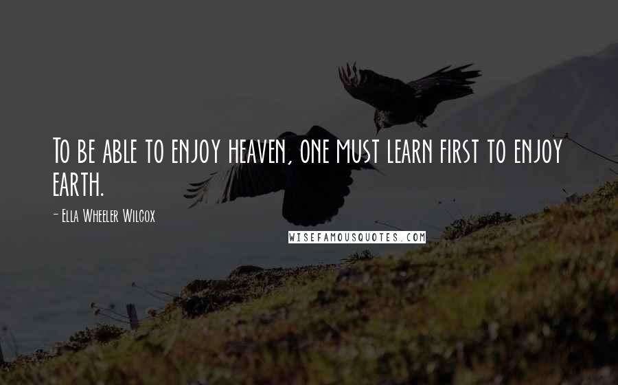 Ella Wheeler Wilcox Quotes: To be able to enjoy heaven, one must learn first to enjoy earth.