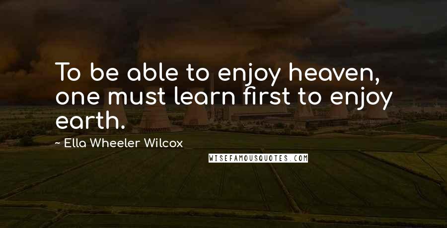 Ella Wheeler Wilcox Quotes: To be able to enjoy heaven, one must learn first to enjoy earth.