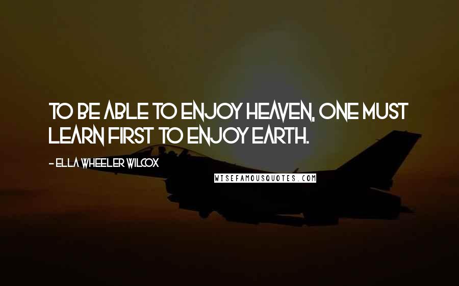 Ella Wheeler Wilcox Quotes: To be able to enjoy heaven, one must learn first to enjoy earth.