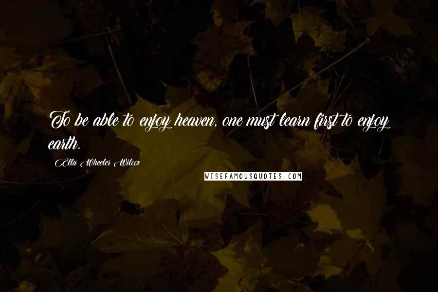 Ella Wheeler Wilcox Quotes: To be able to enjoy heaven, one must learn first to enjoy earth.