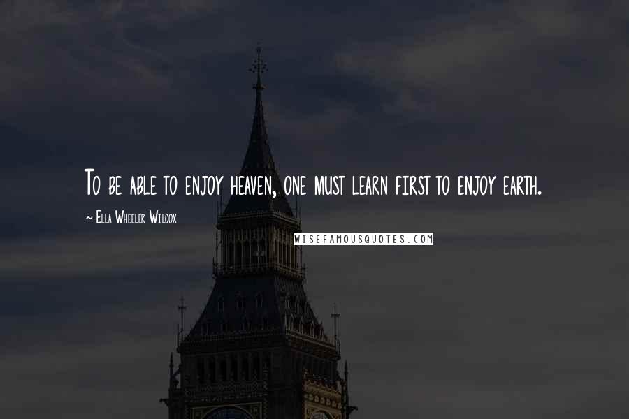 Ella Wheeler Wilcox Quotes: To be able to enjoy heaven, one must learn first to enjoy earth.